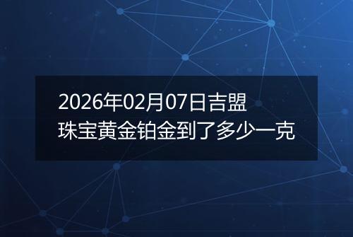 2026年02月07日吉盟珠宝黄金铂金到了多少一克