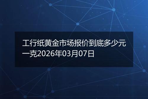 工行纸黄金市场报价到底多少元一克2026年03月07日