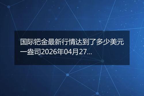 国际钯金最新行情达到了多少美元一盎司2026年04月27日
