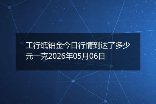 工行纸铂金今日行情到达了多少元一克2026年05月06日