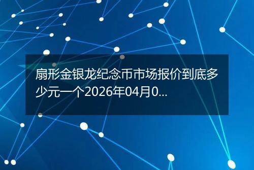 扇形金银龙纪念币市场报价到底多少元一个2026年04月07日