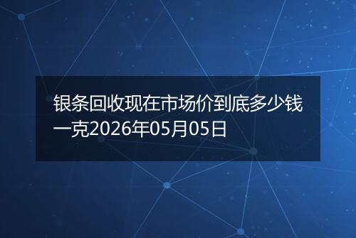 银条回收现在市场价到底多少钱一克2026年05月05日