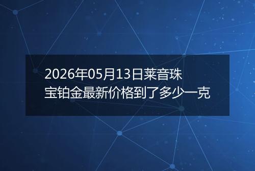 2026年05月13日莱音珠宝铂金最新价格到了多少一克