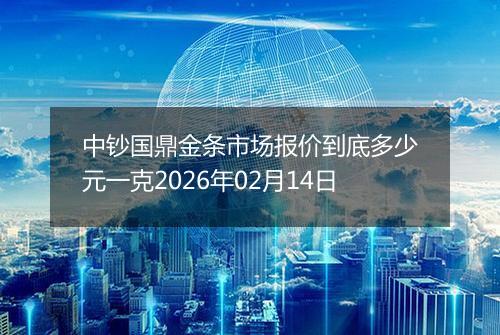 中钞国鼎金条市场报价到底多少元一克2026年02月14日