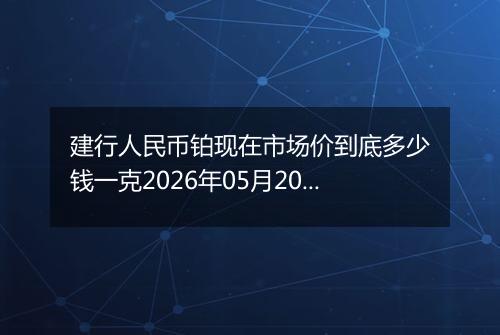 建行人民币铂现在市场价到底多少钱一克2026年05月20日