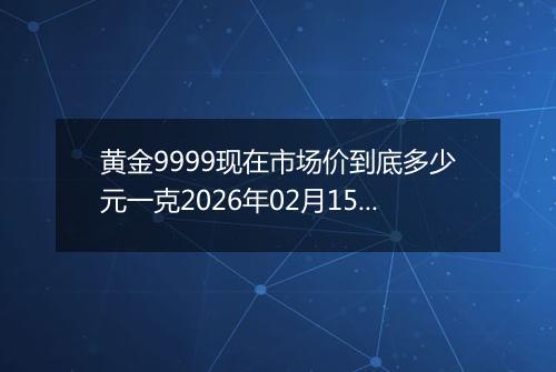 黄金9999现在市场价到底多少元一克2026年02月15日