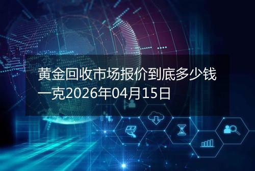 黄金回收市场报价到底多少钱一克2026年04月15日