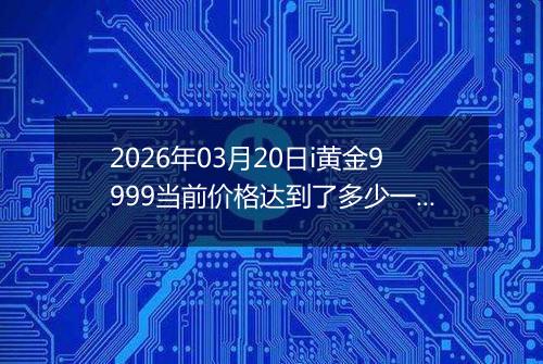 2026年03月20日i黄金9999当前价格达到了多少一克2026年03月20日