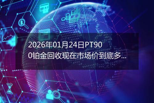 2026年01月24日PT900铂金回收现在市场价到底多少钱一克