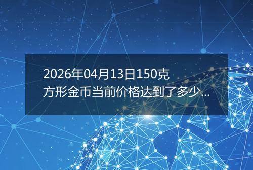 2026年04月13日150克方形金币当前价格达到了多少元一个2026年04月13日