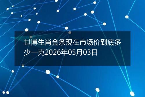 世博生肖金条现在市场价到底多少一克2026年05月03日