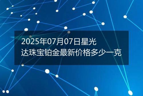 2025年07月07日星光达珠宝铂金最新价格多少一克