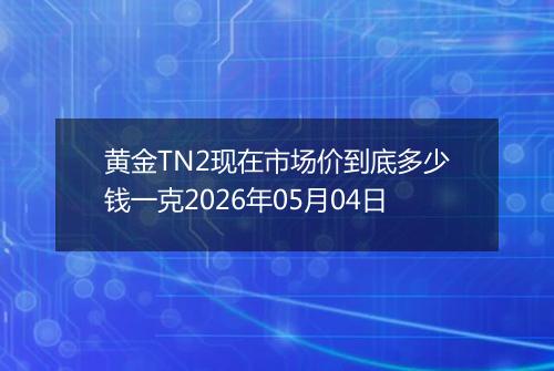黄金TN2现在市场价到底多少钱一克2026年05月04日