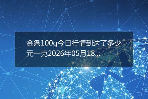 金条100g今日行情到达了多少元一克2026年05月18日