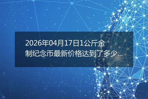 2026年04月17日1公斤金制纪念币最新价格达到了多少元一个