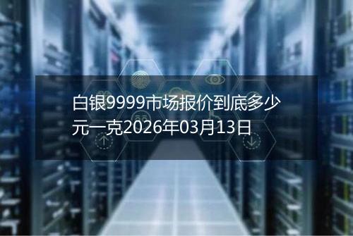 白银9999市场报价到底多少元一克2026年03月13日