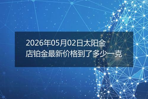 2026年05月02日太阳金店铂金最新价格到了多少一克