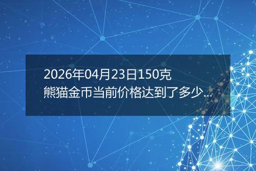 2026年04月23日150克熊猫金币当前价格达到了多少元一个2026年04月23日
