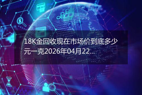 18K金回收现在市场价到底多少元一克2026年04月22日