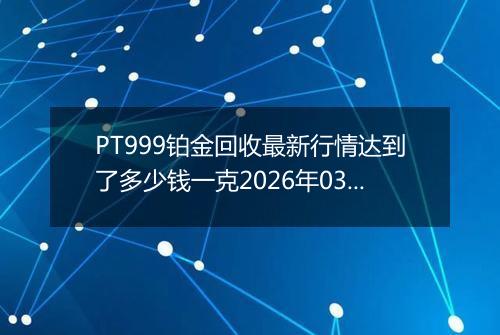 PT999铂金回收最新行情达到了多少钱一克2026年03月14日