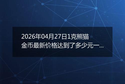 2026年04月27日1克熊猫金币最新价格达到了多少元一个