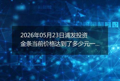 2026年05月23日浦发投资金条当前价格达到了多少元一克2026年05月23日