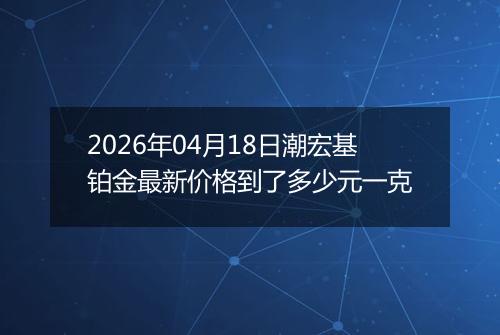 2026年04月18日潮宏基铂金最新价格到了多少元一克