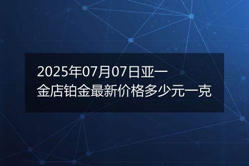 2025年07月07日亚一金店铂金最新价格多少元一克