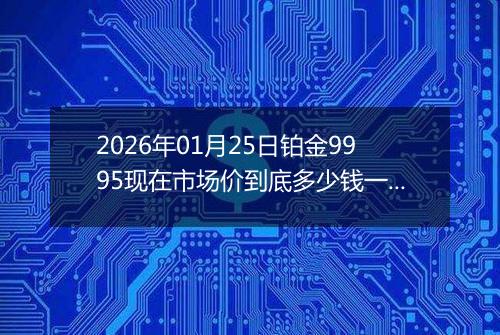 2026年01月25日铂金9995现在市场价到底多少钱一克