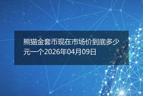 熊猫金套币现在市场价到底多少元一个2026年04月09日