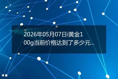2026年05月07日i黄金100g当前价格达到了多少元一克2026年05月07日