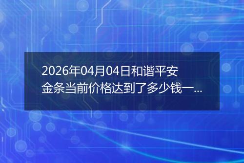 2026年04月04日和谐平安金条当前价格达到了多少钱一克2026年04月04日