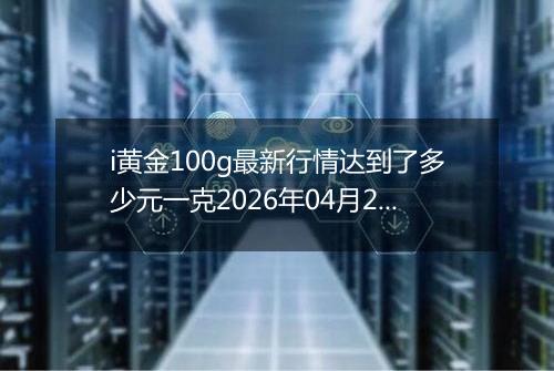 i黄金100g最新行情达到了多少元一克2026年04月26日