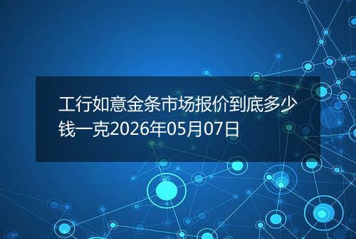 工行如意金条市场报价到底多少钱一克2026年05月07日