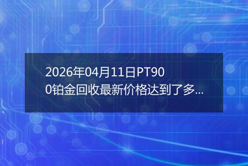 2026年04月11日PT900铂金回收最新价格达到了多少元一克