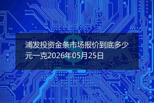 浦发投资金条市场报价到底多少元一克2026年05月25日