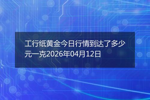 工行纸黄金今日行情到达了多少元一克2026年04月12日
