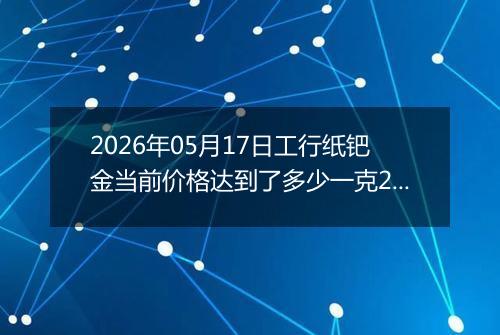 2026年05月17日工行纸钯金当前价格达到了多少一克2026年05月17日
