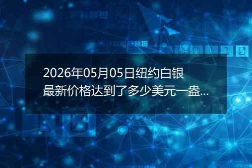 2026年05月05日纽约白银最新价格达到了多少美元一盎司