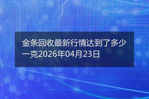 金条回收最新行情达到了多少一克2026年04月23日