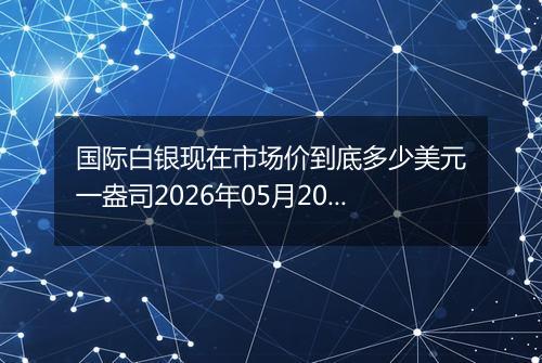 国际白银现在市场价到底多少美元一盎司2026年05月20日