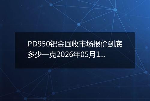 PD950钯金回收市场报价到底多少一克2026年05月14日