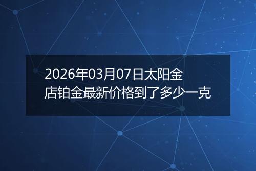 2026年03月07日太阳金店铂金最新价格到了多少一克