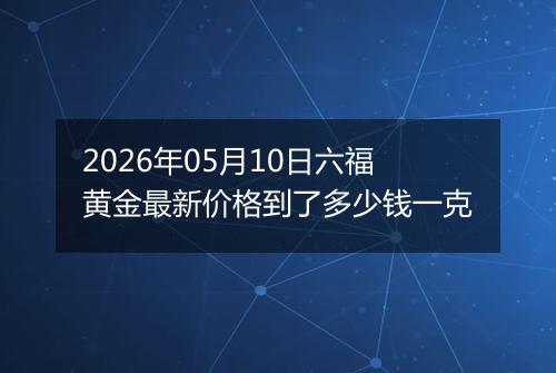 2026年05月10日六福黄金最新价格到了多少钱一克