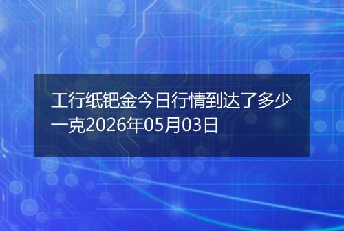 工行纸钯金今日行情到达了多少一克2026年05月03日