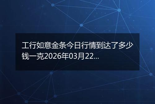 工行如意金条今日行情到达了多少钱一克2026年03月22日