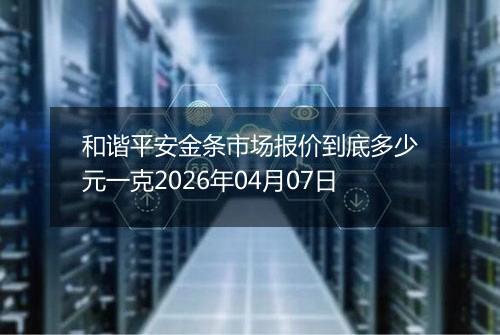 和谐平安金条市场报价到底多少元一克2026年04月07日