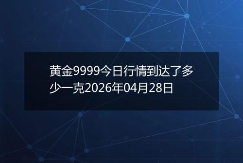 黄金9999今日行情到达了多少一克2026年04月28日