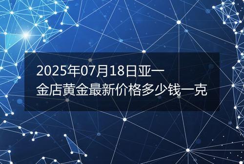 2025年07月18日亚一金店黄金最新价格多少钱一克