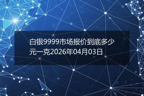 白银9999市场报价到底多少元一克2026年04月03日